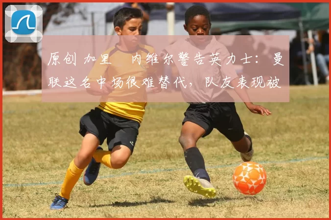 原创 加里・内维尔警告英力士:曼联这名中场很难替代,队友表现被赞 “离谱”