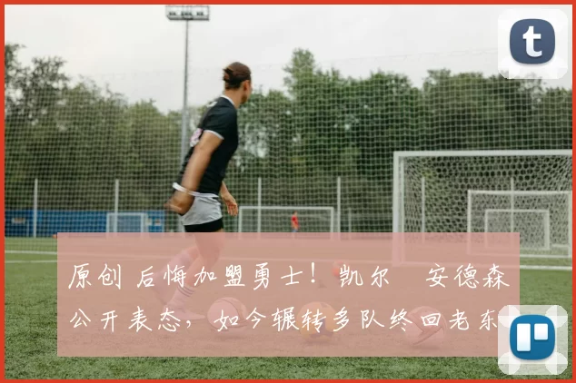 原创 后悔加盟勇士！凯尔・安德森公开表态，如今辗转多队终回老东家