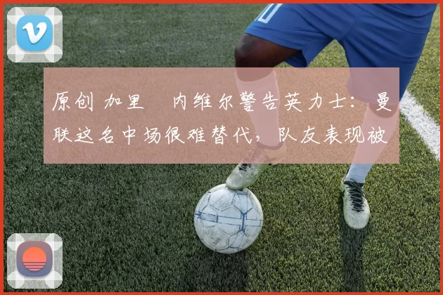 原创 加里・内维尔警告英力士：曼联这名中场很难替代，队友表现被赞 “离谱”