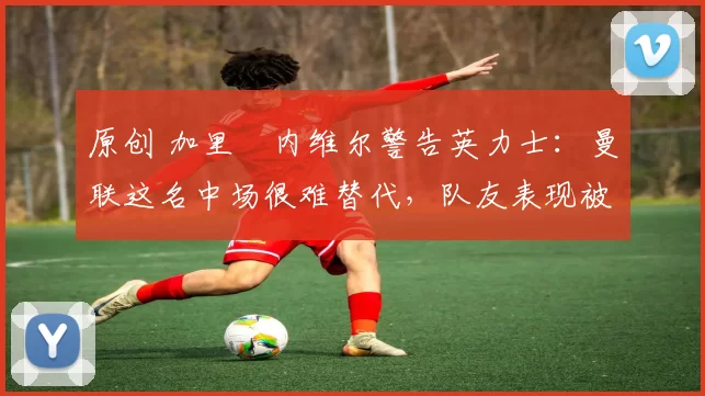 原创 加里・内维尔警告英力士：曼联这名中场很难替代，队友表现被赞 “离谱”