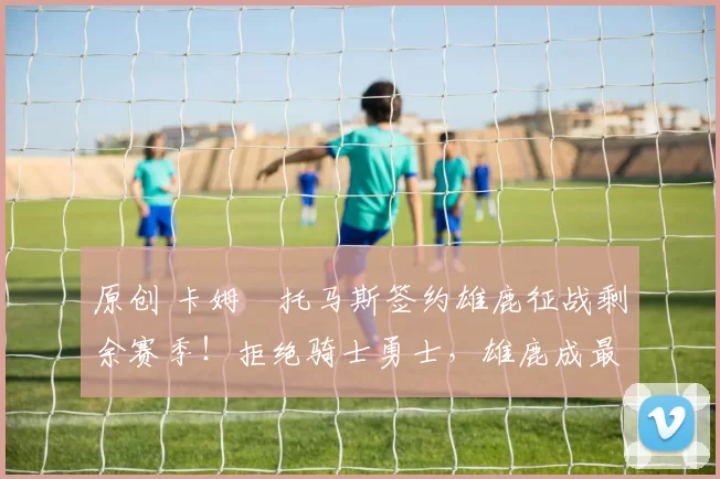 原创 卡姆・托马斯签约雄鹿征战剩余赛季！拒绝骑士勇士，雄鹿成最优选