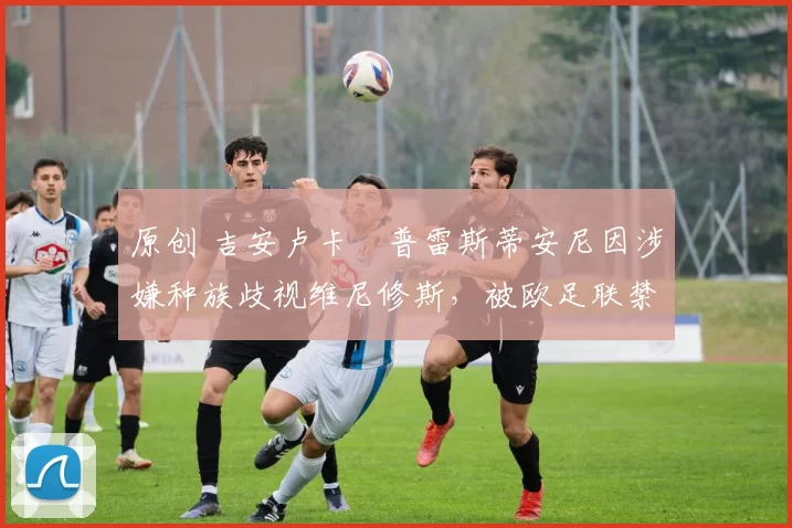 原创 吉安卢卡・普雷斯蒂安尼因涉嫌种族歧视维尼修斯，被欧足联禁赛