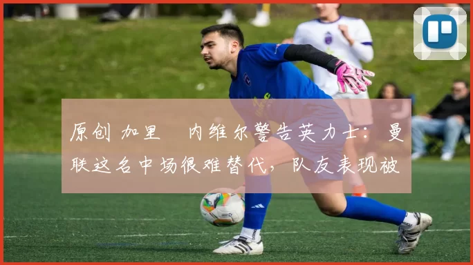 原创 加里・内维尔警告英力士：曼联这名中场很难替代，队友表现被赞 “离谱”