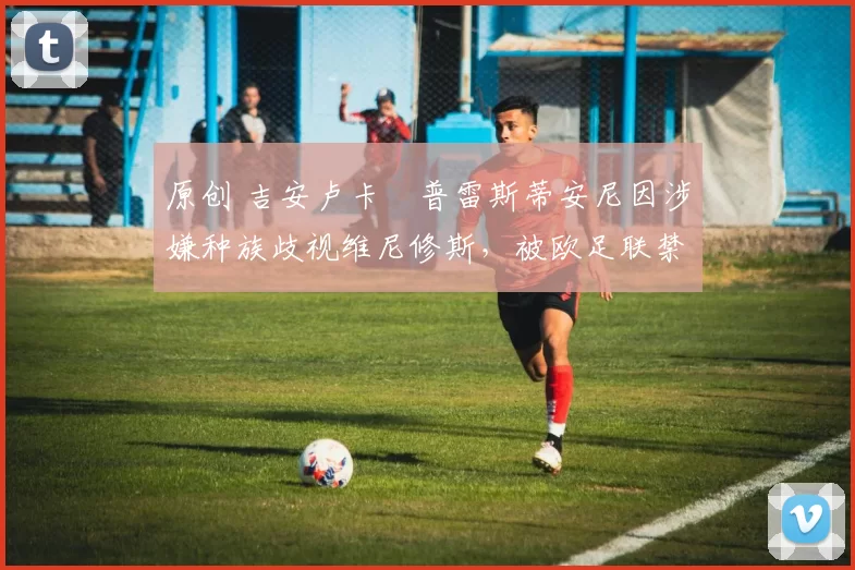 原创 吉安卢卡・普雷斯蒂安尼因涉嫌种族歧视维尼修斯，被欧足联禁赛