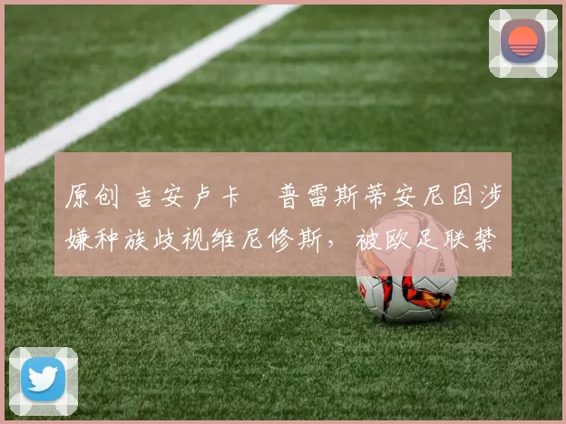 原创 吉安卢卡・普雷斯蒂安尼因涉嫌种族歧视维尼修斯,被欧足联禁赛