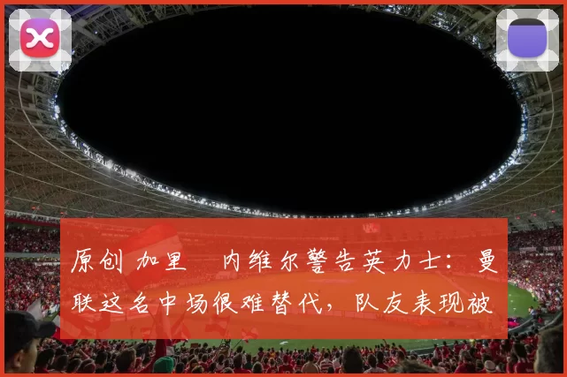 原创 加里・内维尔警告英力士：曼联这名中场很难替代，队友表现被赞 “离谱”