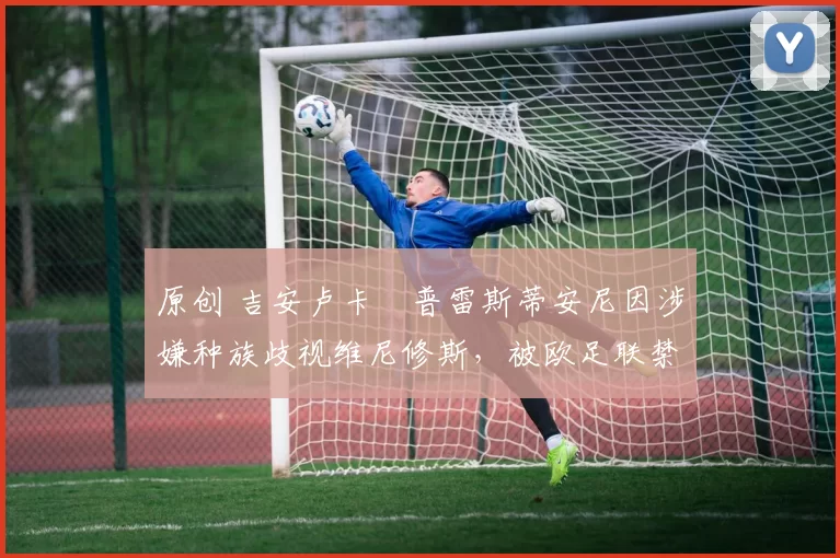 原创 吉安卢卡・普雷斯蒂安尼因涉嫌种族歧视维尼修斯，被欧足联禁赛