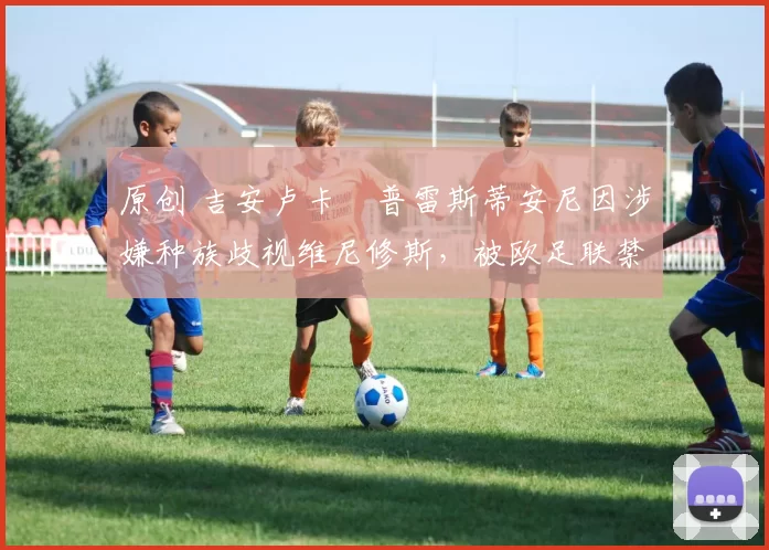 原创 吉安卢卡・普雷斯蒂安尼因涉嫌种族歧视维尼修斯，被欧足联禁赛