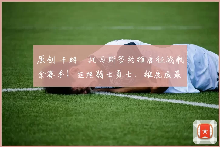 原创 卡姆・托马斯签约雄鹿征战剩余赛季！拒绝骑士勇士，雄鹿成最优选