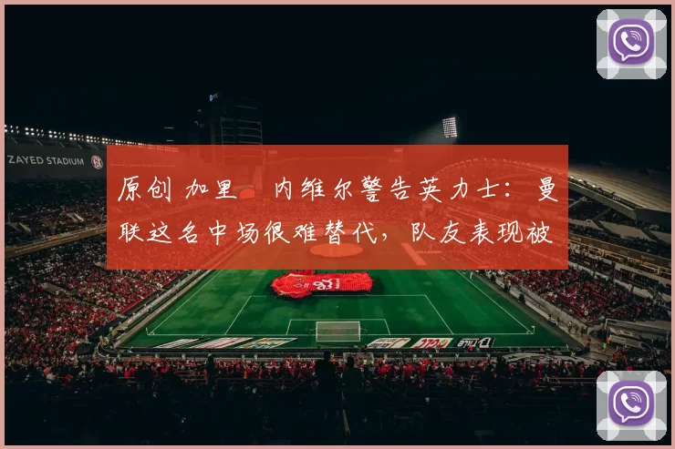 原创 加里・内维尔警告英力士：曼联这名中场很难替代，队友表现被赞 “离谱”