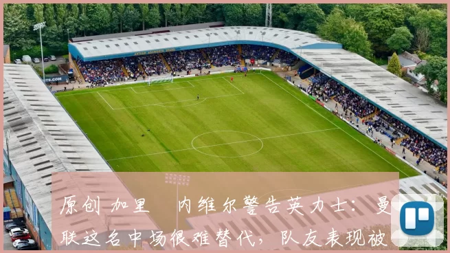 原创 加里・内维尔警告英力士：曼联这名中场很难替代，队友表现被赞 “离谱”