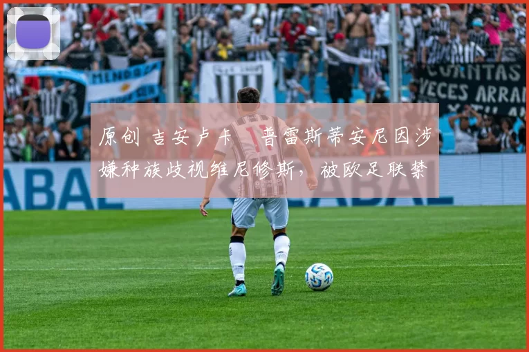 原创 吉安卢卡・普雷斯蒂安尼因涉嫌种族歧视维尼修斯，被欧足联禁赛