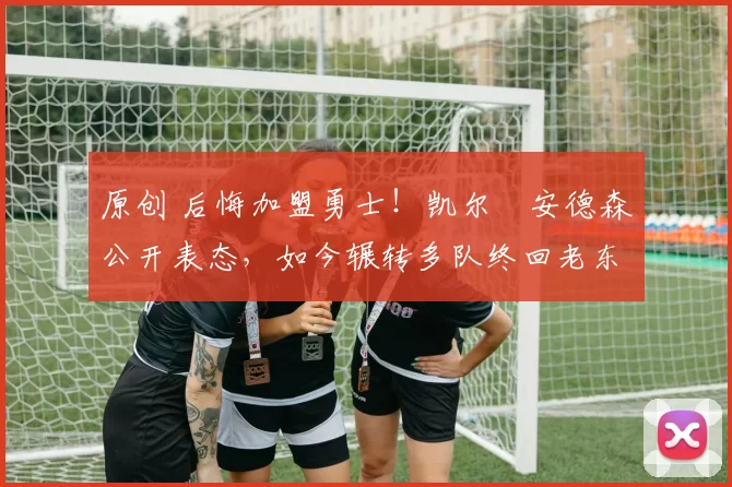 原创 后悔加盟勇士！凯尔・安德森公开表态，如今辗转多队终回老东家