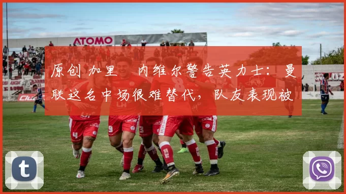 原创 加里・内维尔警告英力士：曼联这名中场很难替代，队友表现被赞 “离谱”