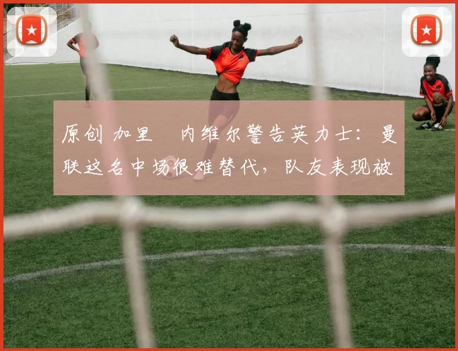 原创 加里・内维尔警告英力士：曼联这名中场很难替代，队友表现被赞 “离谱”