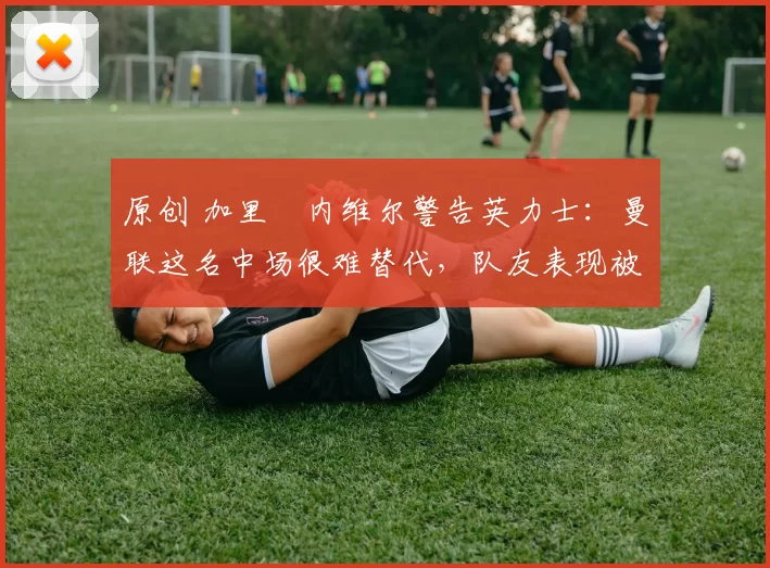 原创 加里・内维尔警告英力士：曼联这名中场很难替代，队友表现被赞 “离谱”