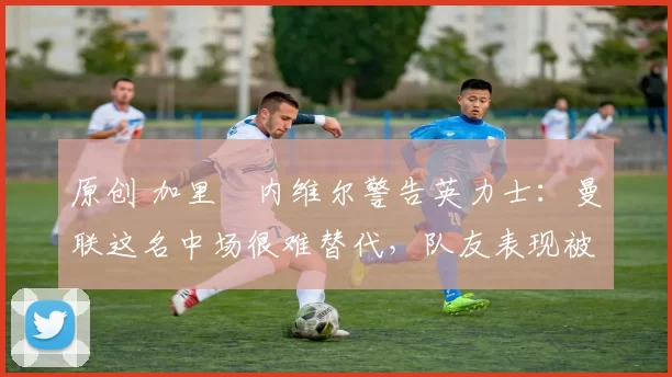 原创 加里・内维尔警告英力士：曼联这名中场很难替代，队友表现被赞 “离谱”