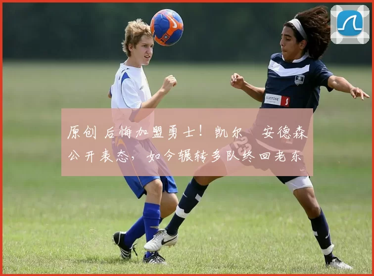 原创 后悔加盟勇士！凯尔・安德森公开表态，如今辗转多队终回老东家