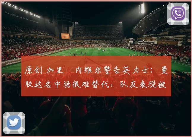 原创 加里・内维尔警告英力士:曼联这名中场很难替代,队友表现被赞 “离谱”