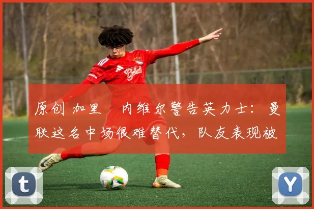 原创 加里・内维尔警告英力士：曼联这名中场很难替代，队友表现被赞 “离谱”