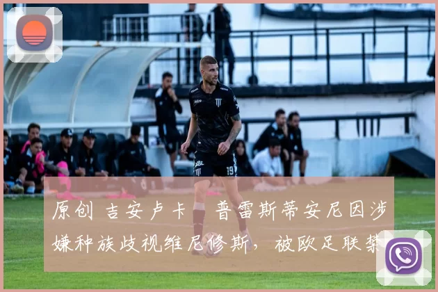 原创 吉安卢卡・普雷斯蒂安尼因涉嫌种族歧视维尼修斯，被欧足联禁赛