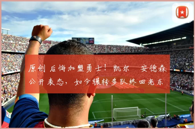 原创 后悔加盟勇士！凯尔・安德森公开表态，如今辗转多队终回老东家