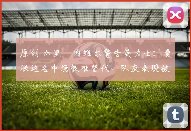 原创 加里・内维尔警告英力士:曼联这名中场很难替代,队友表现被赞 “离谱”