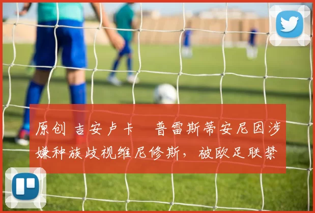 原创 吉安卢卡・普雷斯蒂安尼因涉嫌种族歧视维尼修斯，被欧足联禁赛