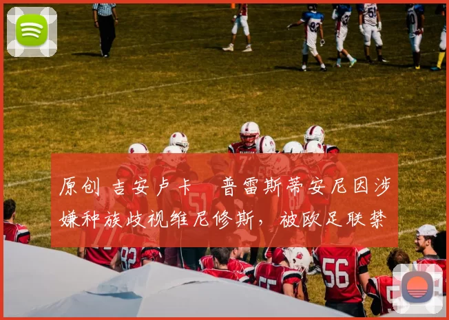 原创 吉安卢卡・普雷斯蒂安尼因涉嫌种族歧视维尼修斯，被欧足联禁赛