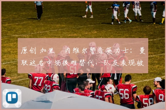 原创 加里・内维尔警告英力士：曼联这名中场很难替代，队友表现被赞 “离谱”