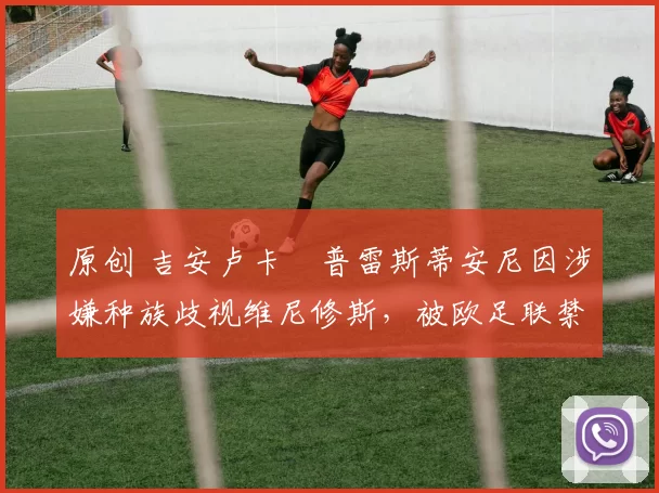 原创 吉安卢卡・普雷斯蒂安尼因涉嫌种族歧视维尼修斯,被欧足联禁赛