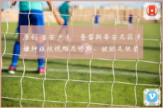 原创 吉安卢卡・普雷斯蒂安尼因涉嫌种族歧视维尼修斯,被欧足联禁赛