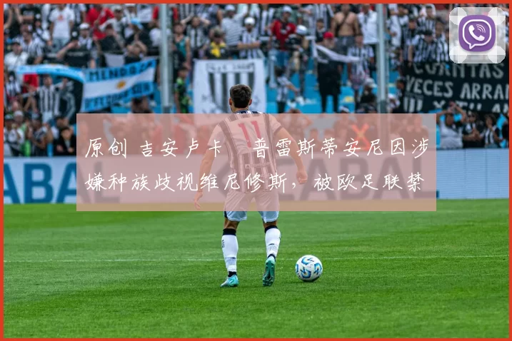 原创 吉安卢卡・普雷斯蒂安尼因涉嫌种族歧视维尼修斯，被欧足联禁赛