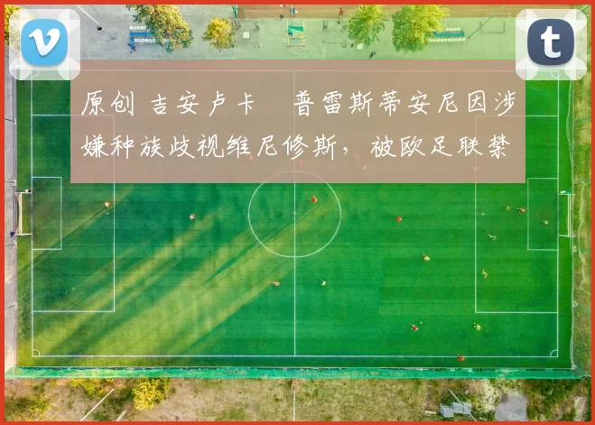 原创 吉安卢卡・普雷斯蒂安尼因涉嫌种族歧视维尼修斯，被欧足联禁赛