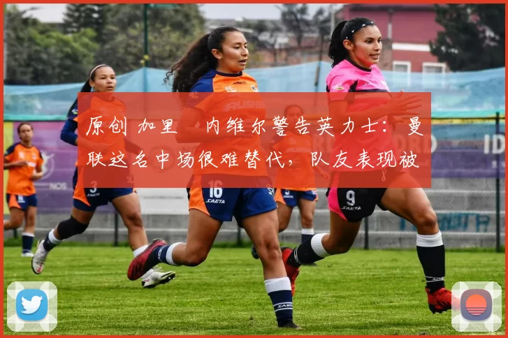 原创 加里・内维尔警告英力士：曼联这名中场很难替代，队友表现被赞 “离谱”