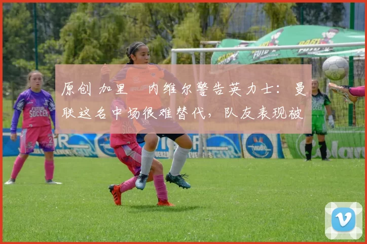 原创 加里・内维尔警告英力士:曼联这名中场很难替代,队友表现被赞 “离谱”