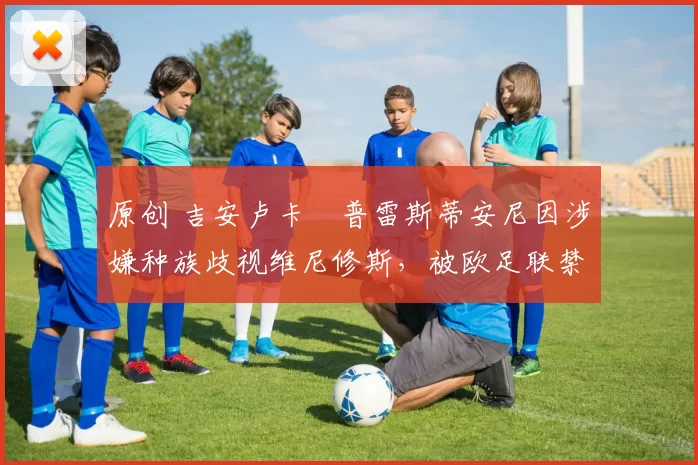 原创 吉安卢卡・普雷斯蒂安尼因涉嫌种族歧视维尼修斯，被欧足联禁赛