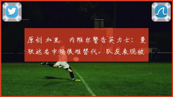 原创 加里・内维尔警告英力士：曼联这名中场很难替代，队友表现被赞 “离谱”