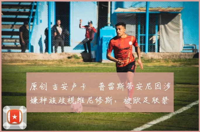 原创 吉安卢卡・普雷斯蒂安尼因涉嫌种族歧视维尼修斯，被欧足联禁赛