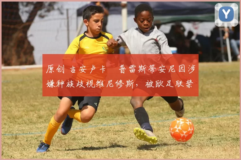 原创 吉安卢卡・普雷斯蒂安尼因涉嫌种族歧视维尼修斯，被欧足联禁赛