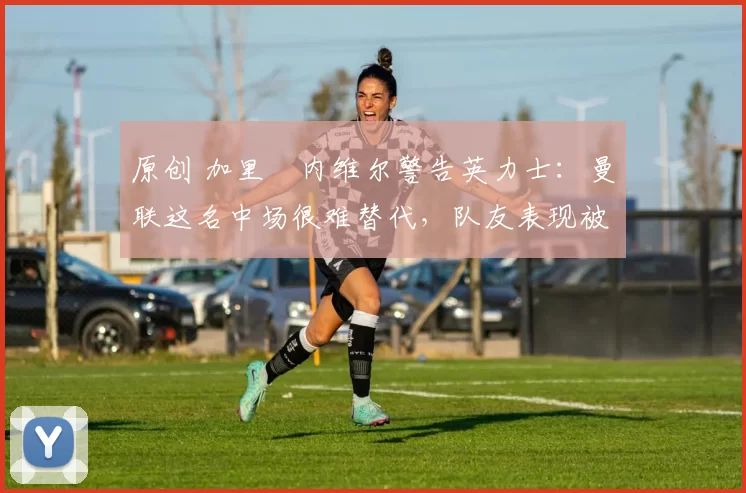 原创 加里・内维尔警告英力士:曼联这名中场很难替代,队友表现被赞 “离谱”