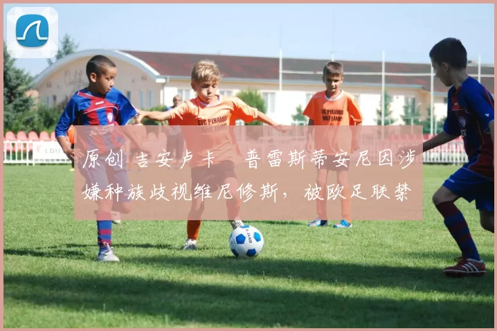 原创 吉安卢卡・普雷斯蒂安尼因涉嫌种族歧视维尼修斯，被欧足联禁赛