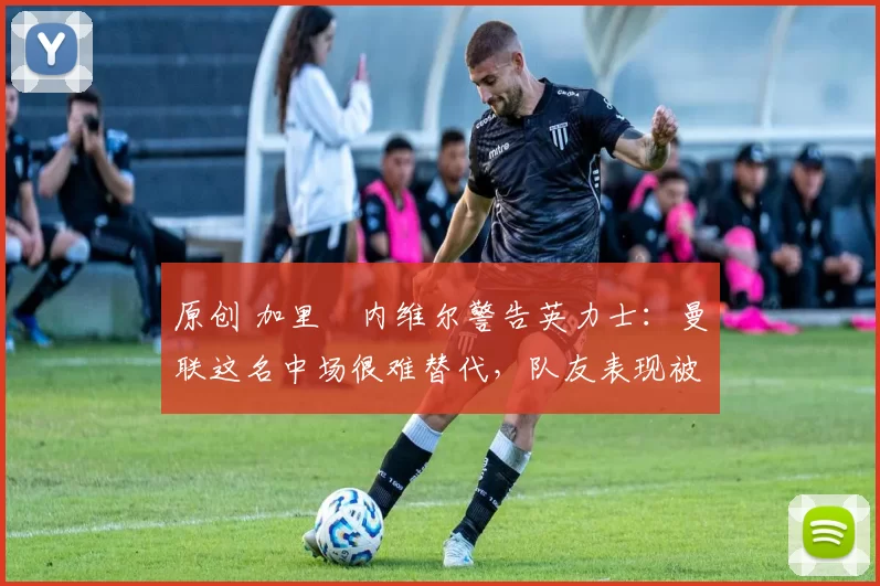 原创 加里・内维尔警告英力士：曼联这名中场很难替代，队友表现被赞 “离谱”