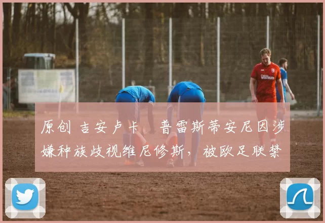 原创 吉安卢卡・普雷斯蒂安尼因涉嫌种族歧视维尼修斯，被欧足联禁赛