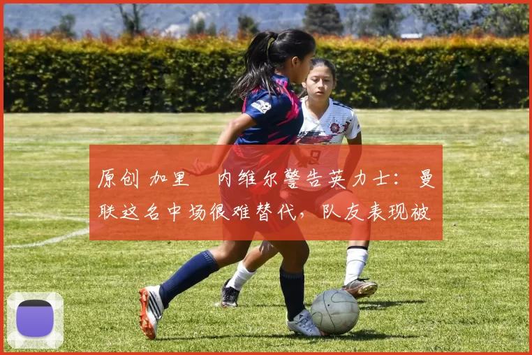 原创 加里・内维尔警告英力士：曼联这名中场很难替代，队友表现被赞 “离谱”