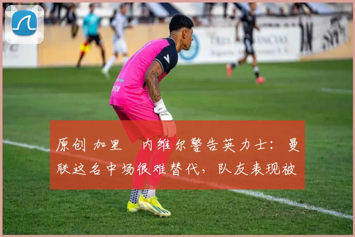 原创 加里・内维尔警告英力士：曼联这名中场很难替代，队友表现被赞 “离谱”