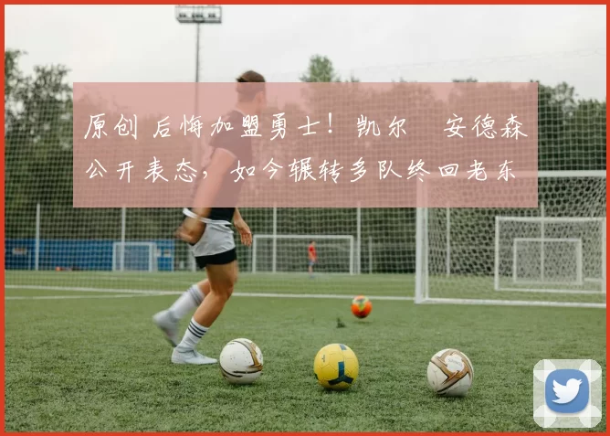 原创 后悔加盟勇士！凯尔・安德森公开表态，如今辗转多队终回老东家