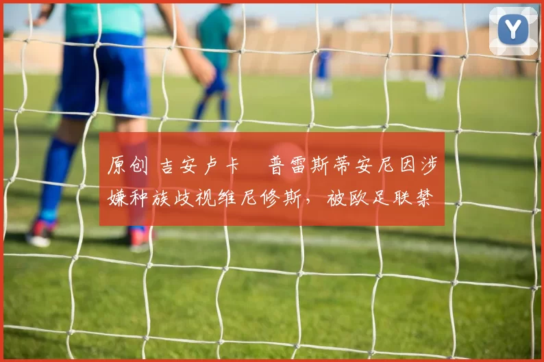 原创 吉安卢卡・普雷斯蒂安尼因涉嫌种族歧视维尼修斯，被欧足联禁赛