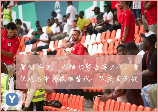 原创 加里・内维尔警告英力士：曼联这名中场很难替代，队友表现被赞 “离谱”