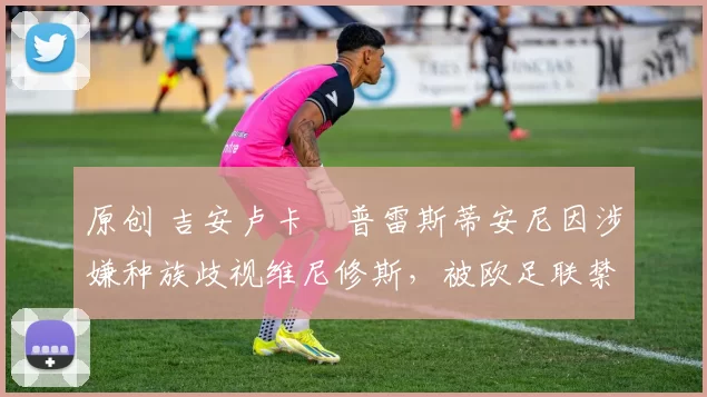 原创 吉安卢卡・普雷斯蒂安尼因涉嫌种族歧视维尼修斯,被欧足联禁赛